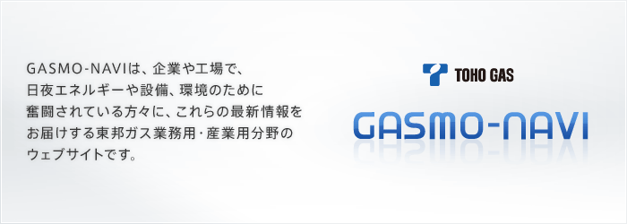 GASMO-NAVIは、企業や工場で、日夜エネルギーや設備、環境のために奮闘されている方々に、これらの最新情報をお届けする東邦ガス業務用・産業用分野のウェブサイトです。